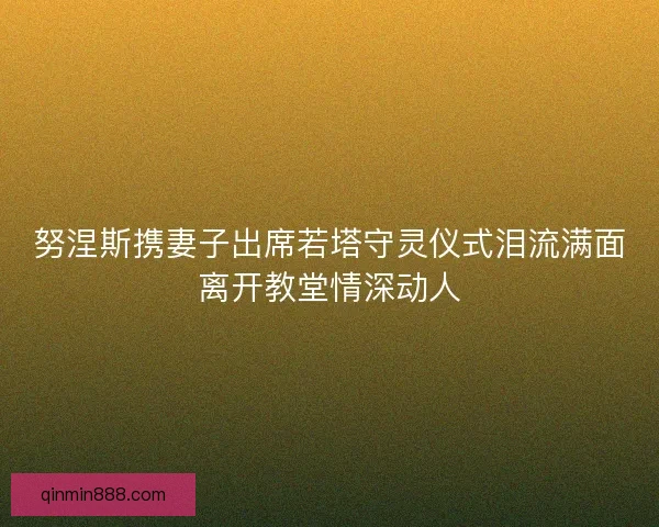 努涅斯携妻子出席若塔守灵仪式泪流满面离开教堂情深动人