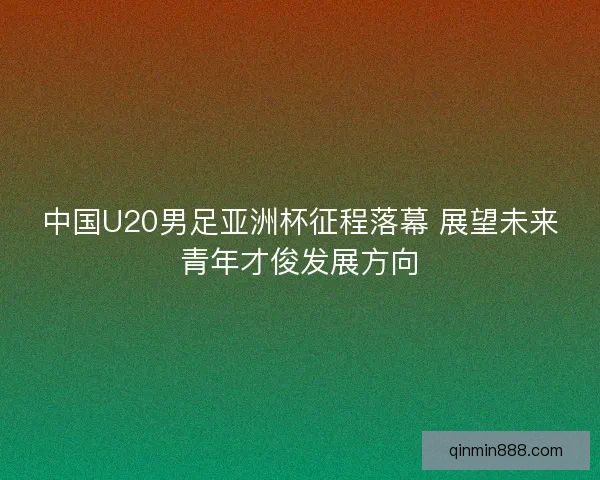 中国U20男足亚洲杯征程落幕 展望未来青年才俊发展方向