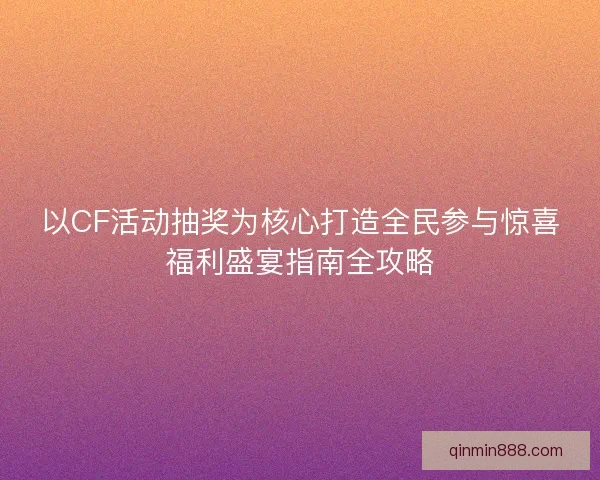 以CF活动抽奖为核心打造全民参与惊喜福利盛宴指南全攻略