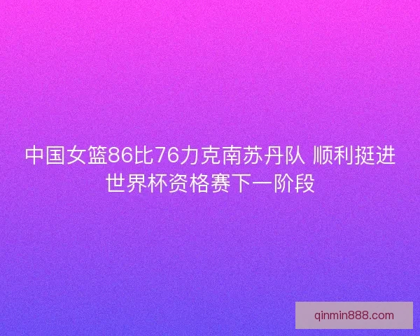 中国女篮86比76力克南苏丹队 顺利挺进世界杯资格赛下一阶段